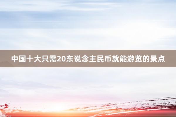 中国十大只需20东说念主民币就能游览的景点