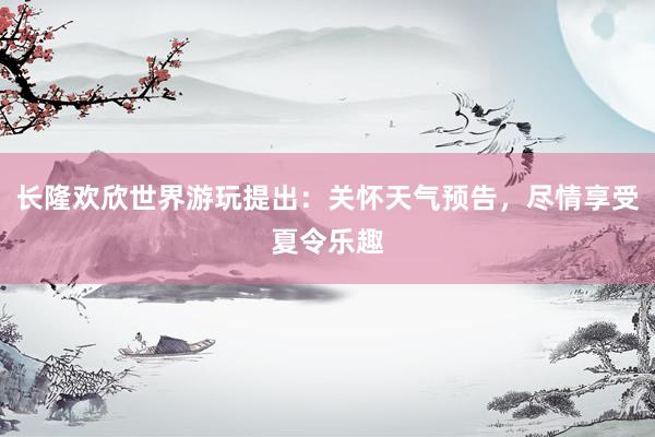 长隆欢欣世界游玩提出：关怀天气预告，尽情享受夏令乐趣