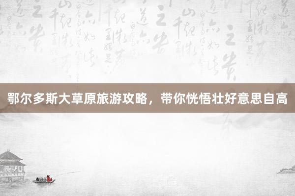 鄂尔多斯大草原旅游攻略，带你恍悟壮好意思自高