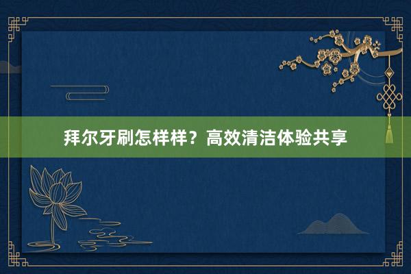 拜尔牙刷怎样样？高效清洁体验共享