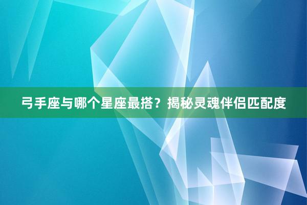 弓手座与哪个星座最搭？揭秘灵魂伴侣匹配度