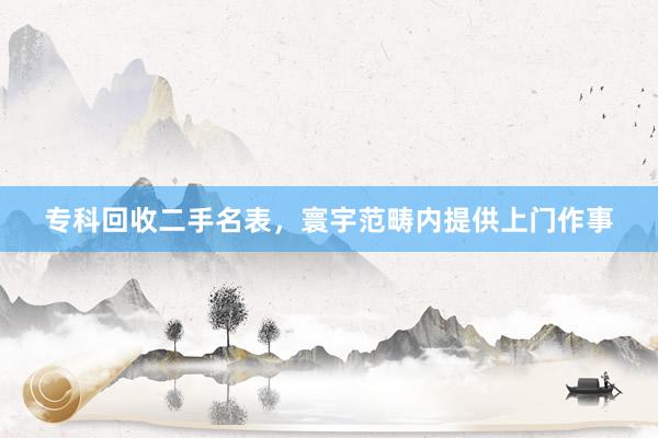 专科回收二手名表，寰宇范畴内提供上门作事