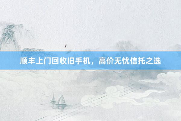 顺丰上门回收旧手机，高价无忧信托之选