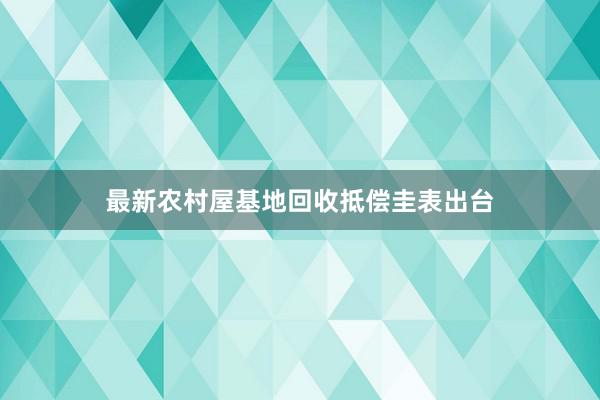 最新农村屋基地回收抵偿圭表出台